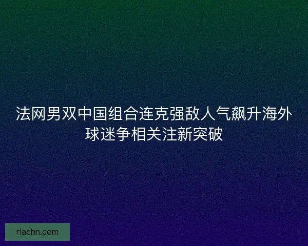 法网男双中国组合连克强敌人气飙升海外球迷争相关注新突破