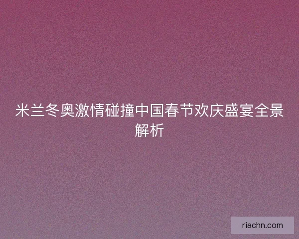 米兰冬奥激情碰撞中国春节欢庆盛宴全景解析